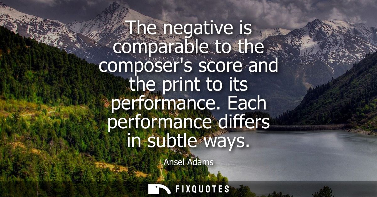 The negative is comparable to the composers score and the print to its performance. Each performance differs in subtle w