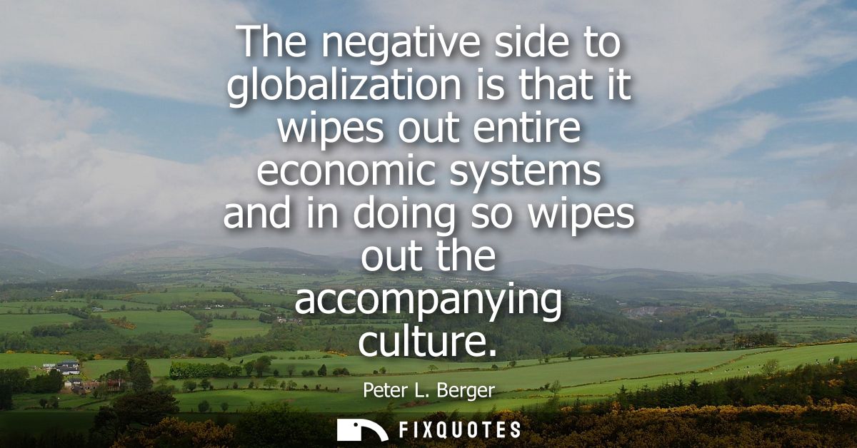 The negative side to globalization is that it wipes out entire economic systems and in doing so wipes out the accompanyi