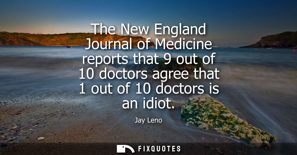 The New England Journal of Medicine reports that 9 out of 10 doctors agree that 1 out of 10 doctors is an idiot
