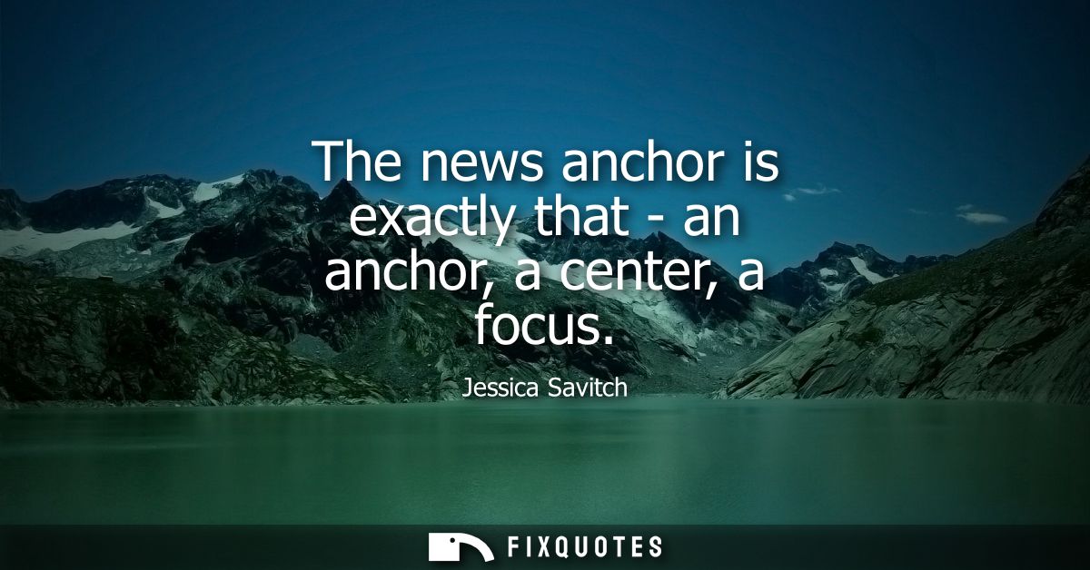 The news anchor is exactly that - an anchor, a center, a focus