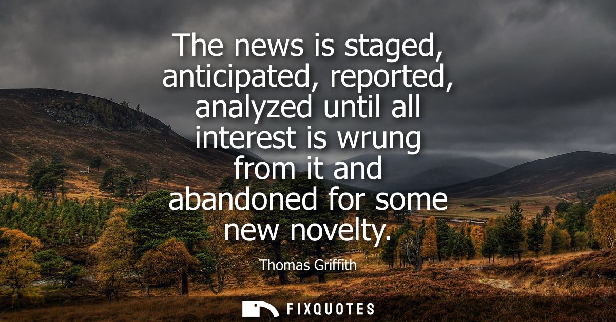 The news is staged, anticipated, reported, analyzed until all interest is wrung from it and abandoned for some new novel