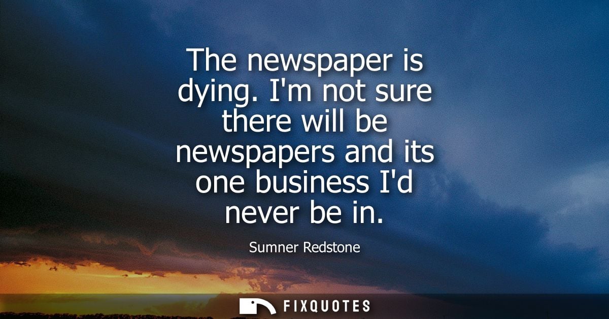 The newspaper is dying. Im not sure there will be newspapers and its one business Id never be in