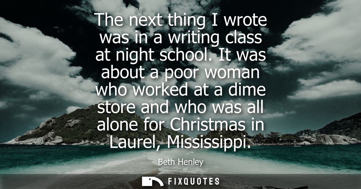 The next thing I wrote was in a writing class at night school. It was about a poor woman who worked at a dime store and 