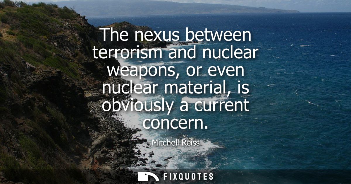 The nexus between terrorism and nuclear weapons, or even nuclear material, is obviously a current concern