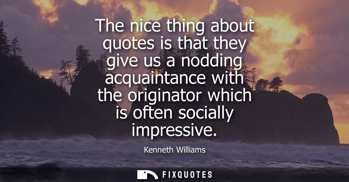 The nice thing about quotes is that they give us a nodding acquaintance with the originator which is often socially impr