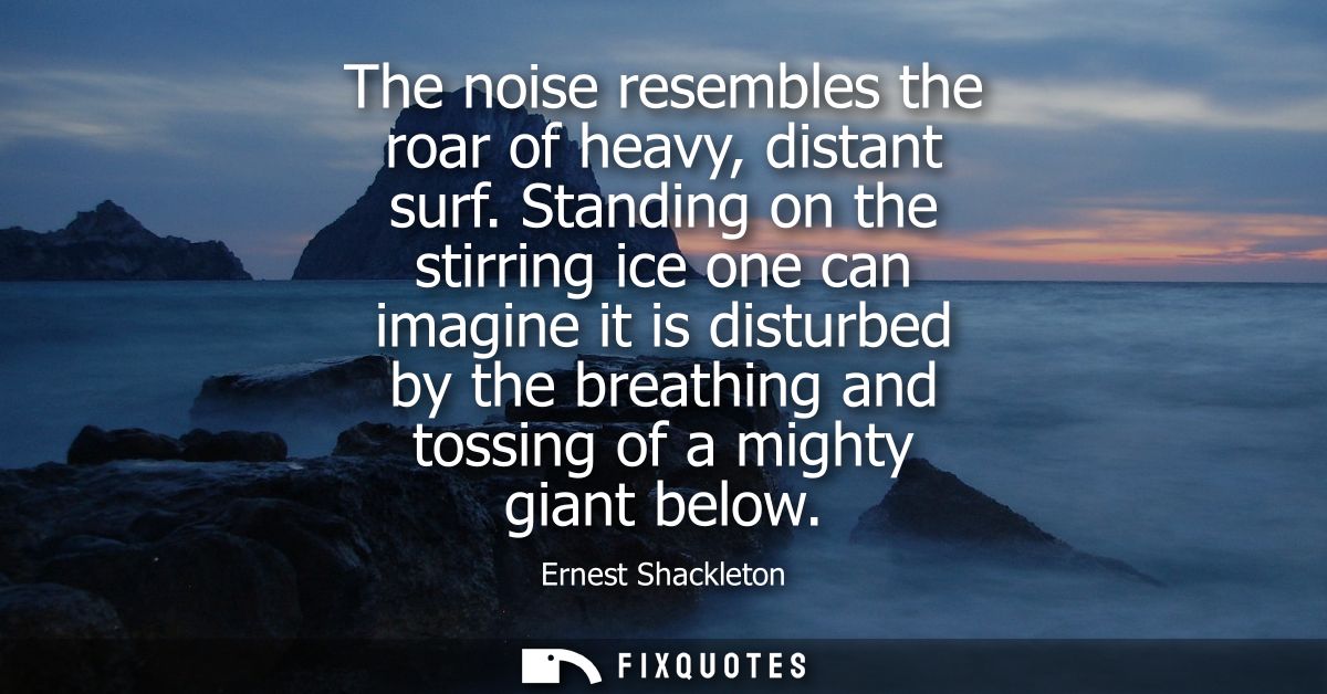 The noise resembles the roar of heavy, distant surf. Standing on the stirring ice one can imagine it is disturbed by the