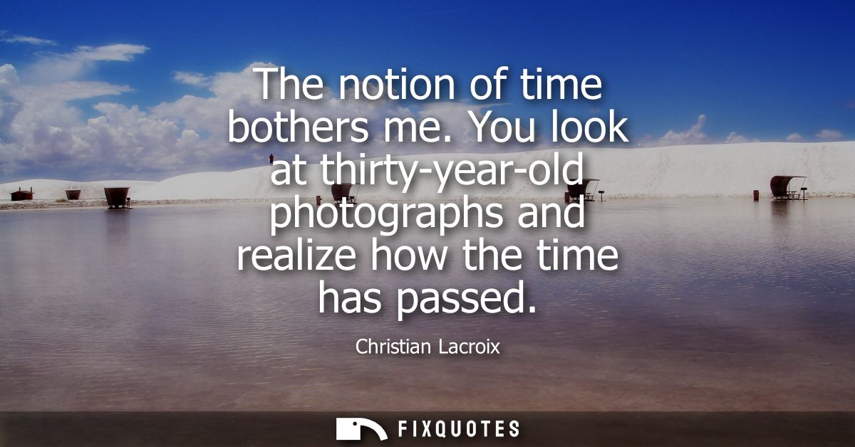 The notion of time bothers me. You look at thirty-year-old photographs and realize how the time has passed