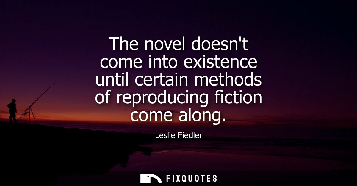 The novel doesnt come into existence until certain methods of reproducing fiction come along