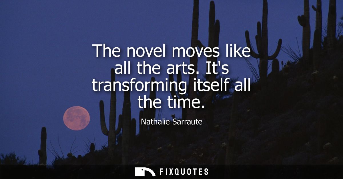 The novel moves like all the arts. Its transforming itself all the time