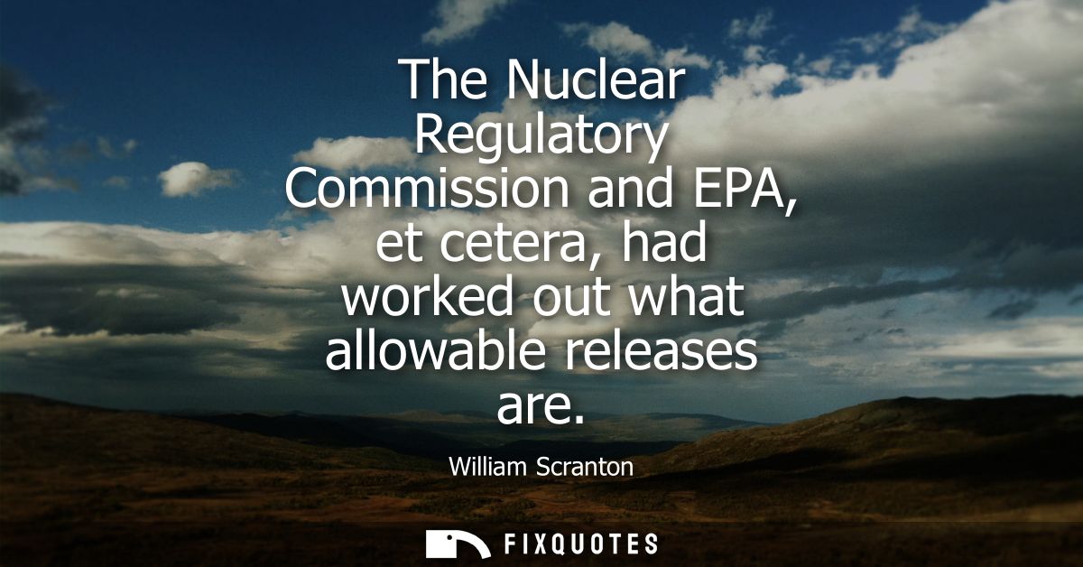 The Nuclear Regulatory Commission and EPA, et cetera, had worked out what allowable releases are