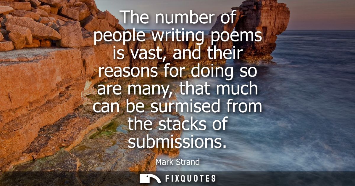 The number of people writing poems is vast, and their reasons for doing so are many, that much can be surmised from the 