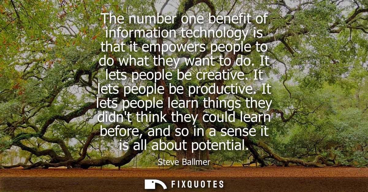 The number one benefit of information technology is that it empowers people to do what they want to do. It lets people b