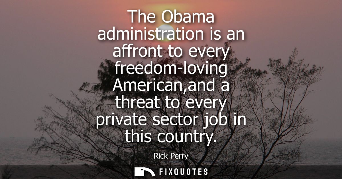 The Obama administration is an affront to every freedom-loving American,and a threat to every private sector job in this