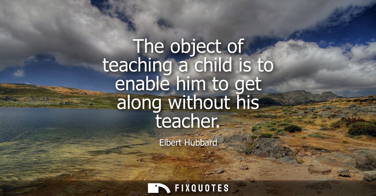 The object of teaching a child is to enable him to get along without his teacher