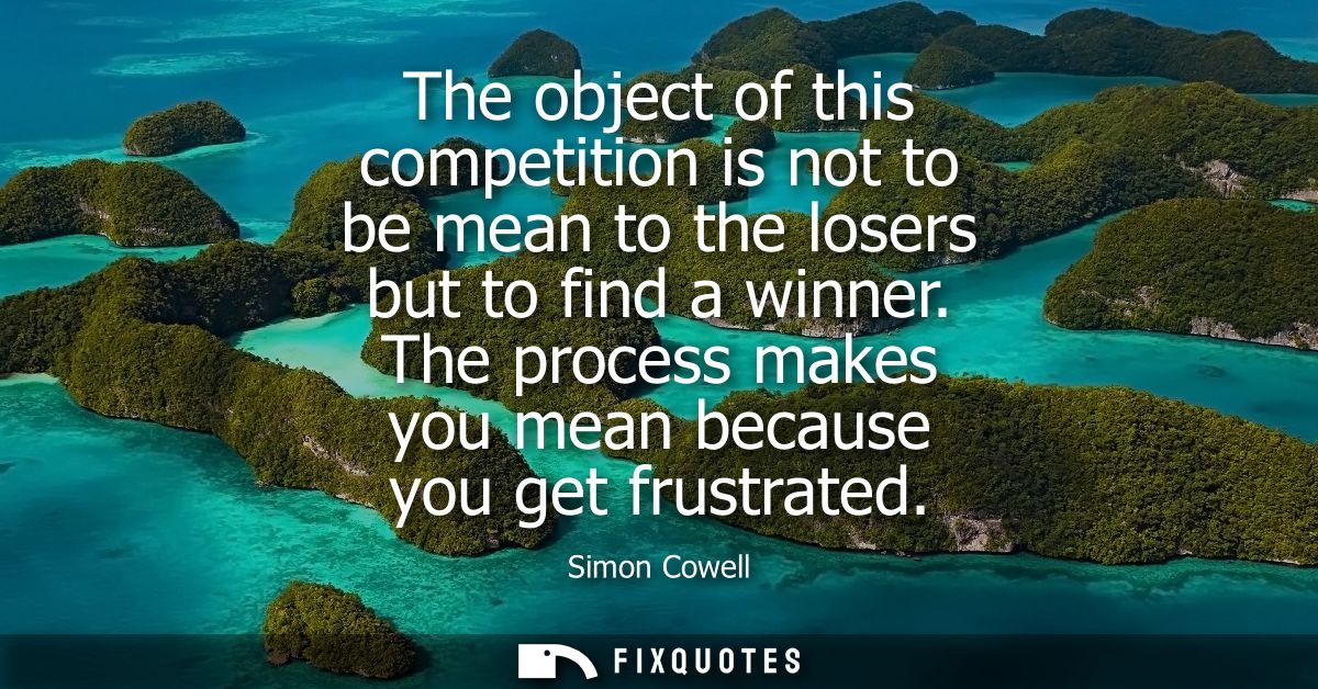 The object of this competition is not to be mean to the losers but to find a winner. The process makes you mean because 