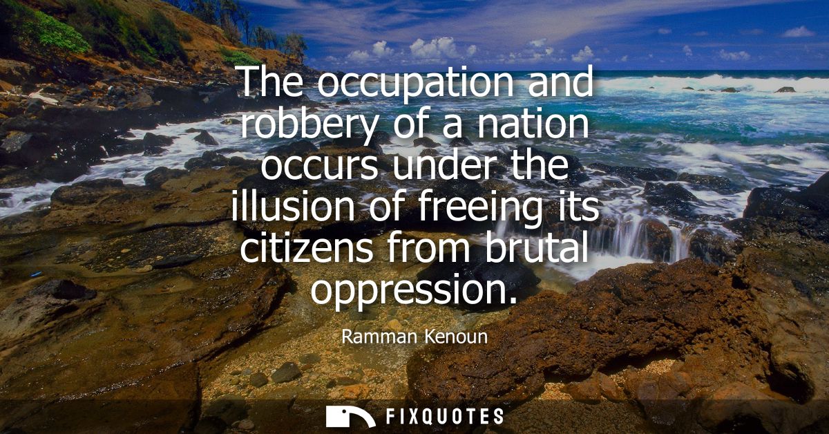 The occupation and robbery of a nation occurs under the illusion of freeing its citizens from brutal oppression