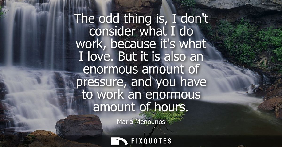 The odd thing is, I dont consider what I do work, because its what I love. But it is also an enormous amount of pressure