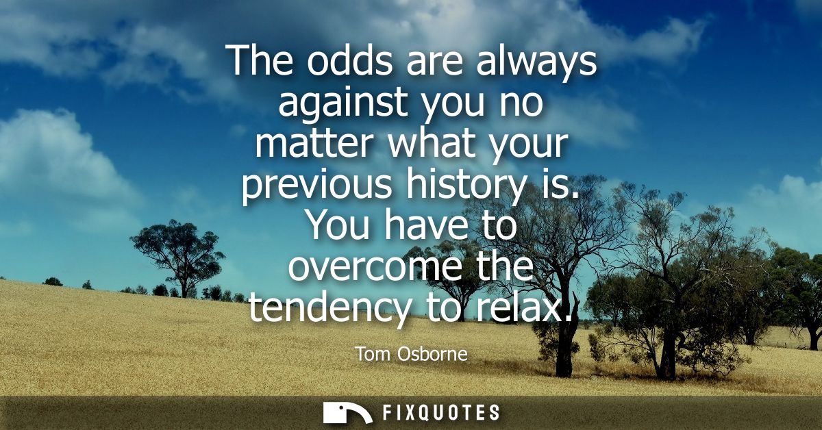 The odds are always against you no matter what your previous history is. You have to overcome the tendency to relax