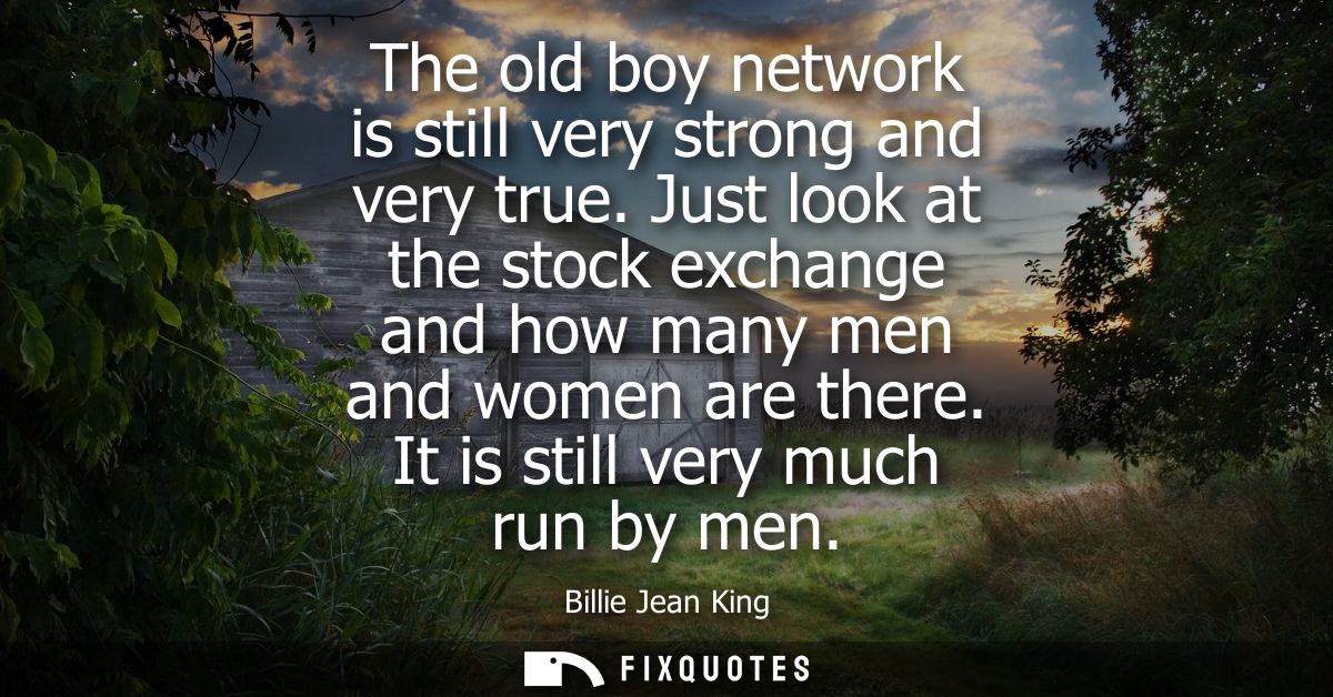 The old boy network is still very strong and very true. Just look at the stock exchange and how many men and women are t