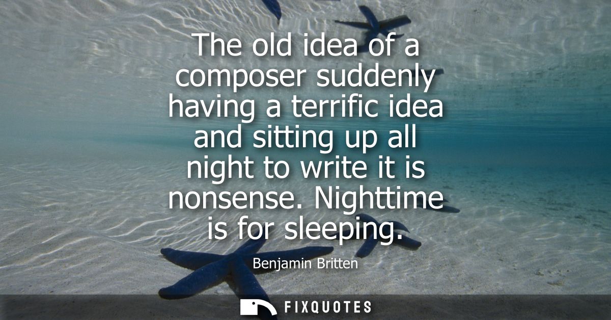 The old idea of a composer suddenly having a terrific idea and sitting up all night to write it is nonsense. Nighttime i