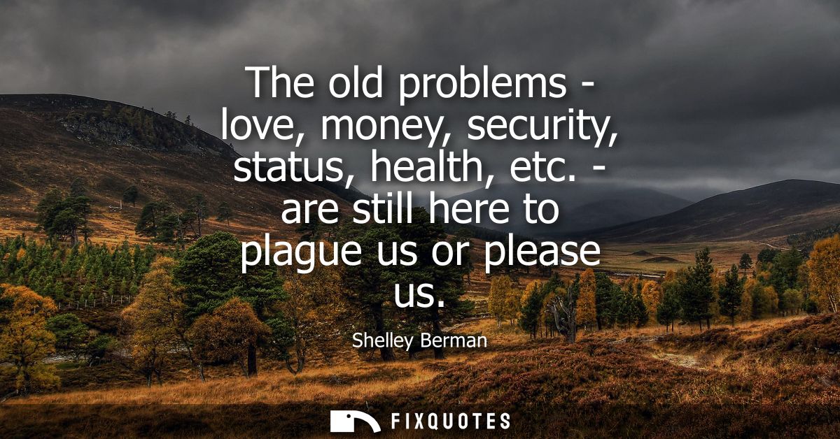 The old problems - love, money, security, status, health, etc. - are still here to plague us or please us