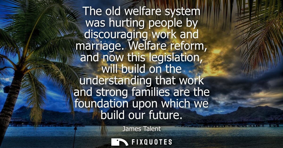 The old welfare system was hurting people by discouraging work and marriage. Welfare reform, and now this legislation, w