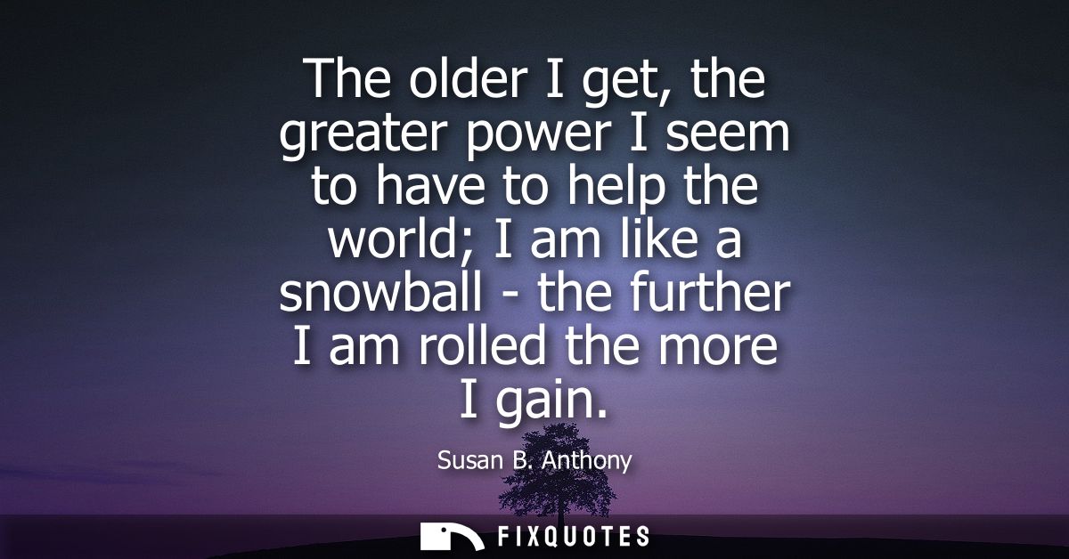 The older I get, the greater power I seem to have to help the world I am like a snowball - the further I am rolled the m