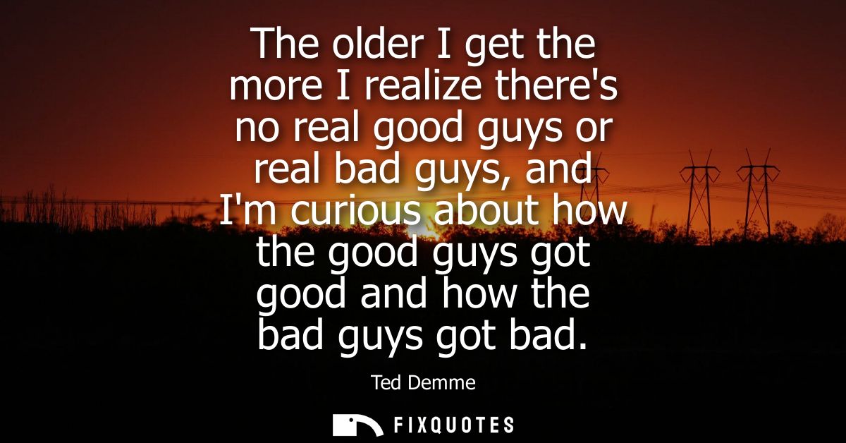 The older I get the more I realize theres no real good guys or real bad guys, and Im curious about how the good guys got