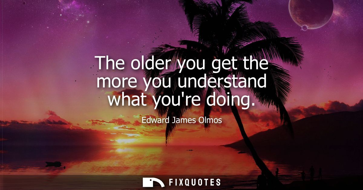 The older you get the more you understand what youre doing
