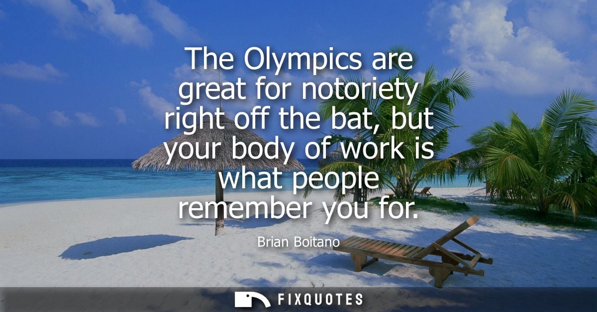 The Olympics are great for notoriety right off the bat, but your body of work is what people remember you for