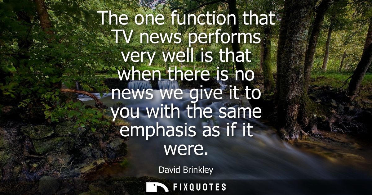The one function that TV news performs very well is that when there is no news we give it to you with the same emphasis 