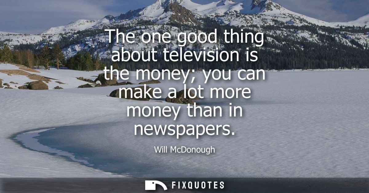 The one good thing about television is the money you can make a lot more money than in newspapers