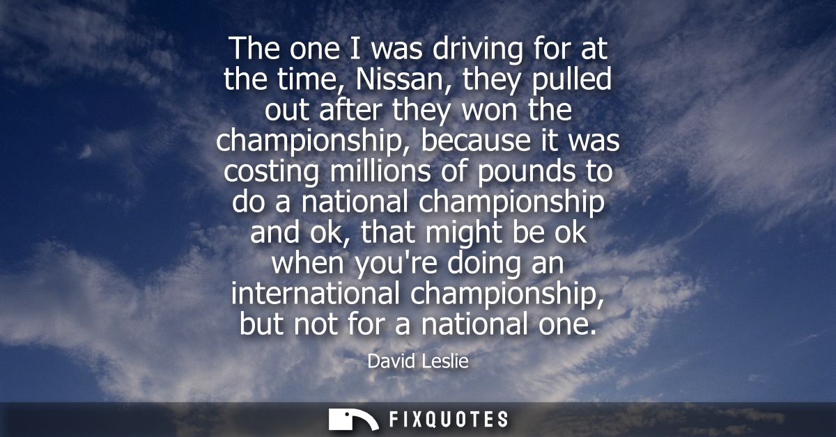 The one I was driving for at the time, Nissan, they pulled out after they won the championship, because it was costing m