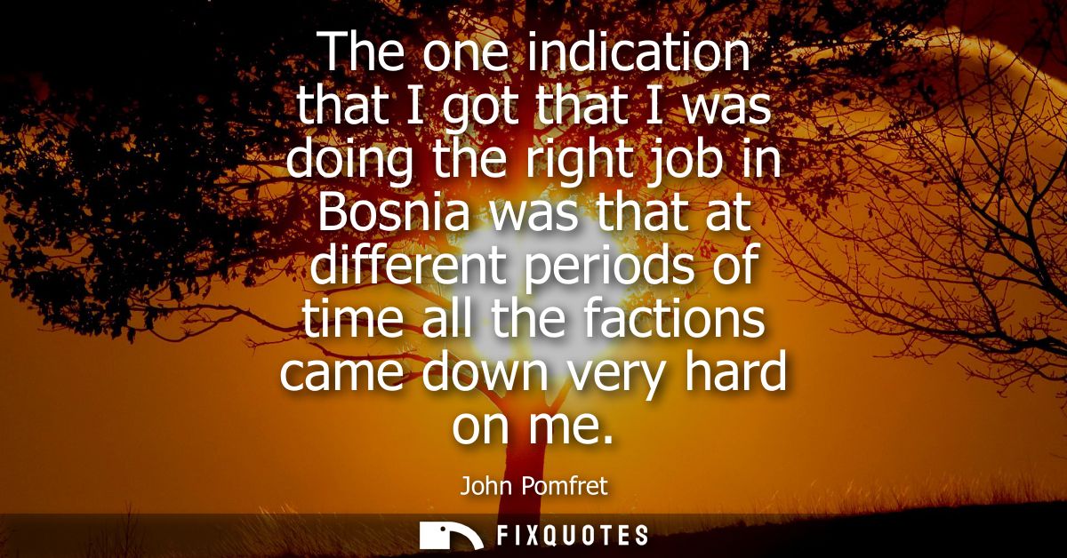 The one indication that I got that I was doing the right job in Bosnia was that at different periods of time all the fac