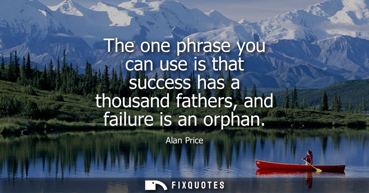 The one phrase you can use is that success has a thousand fathers, and failure is an orphan