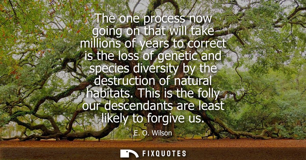 The one process now going on that will take millions of years to correct is the loss of genetic and species diversity by