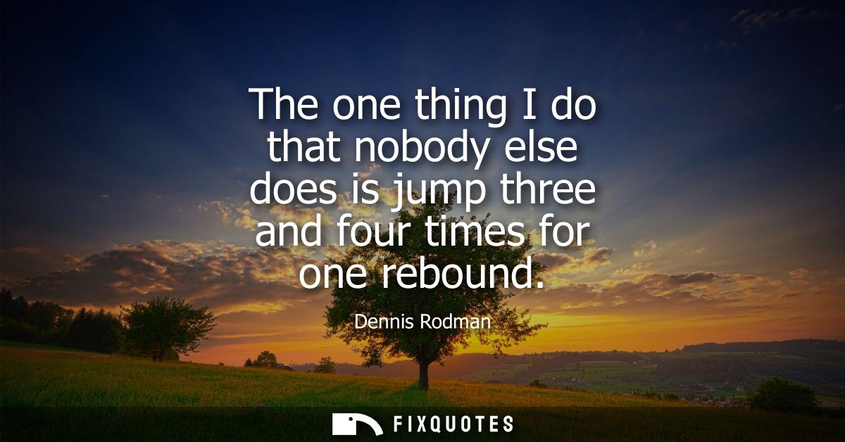 The one thing I do that nobody else does is jump three and four times for one rebound