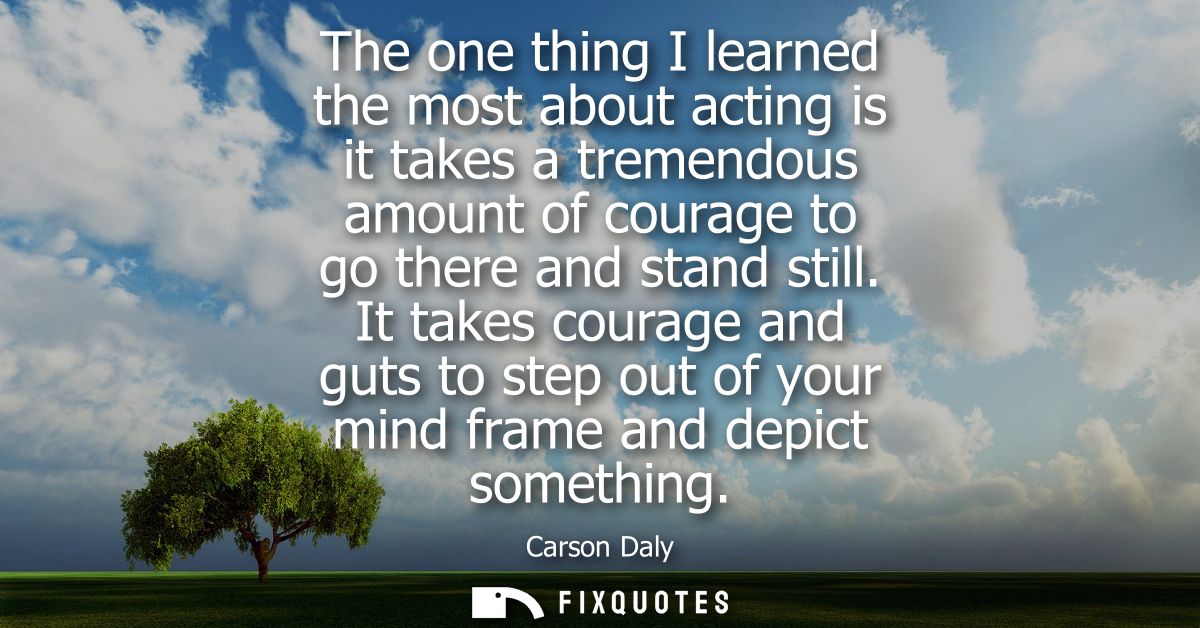 The one thing I learned the most about acting is it takes a tremendous amount of courage to go there and stand still.
