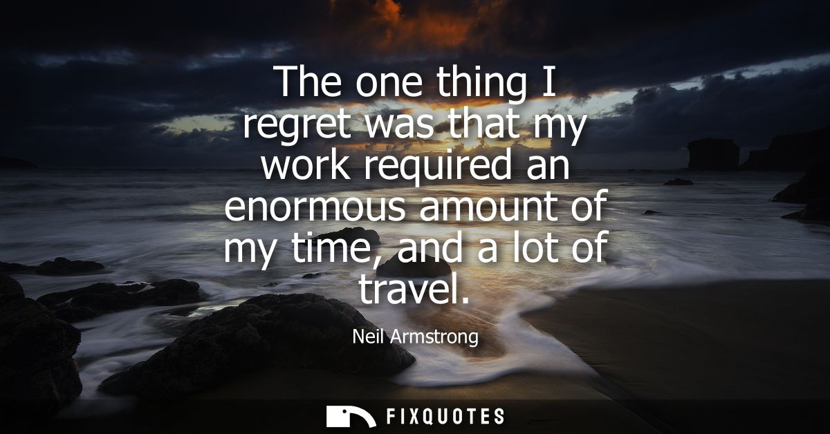 The one thing I regret was that my work required an enormous amount of my time, and a lot of travel