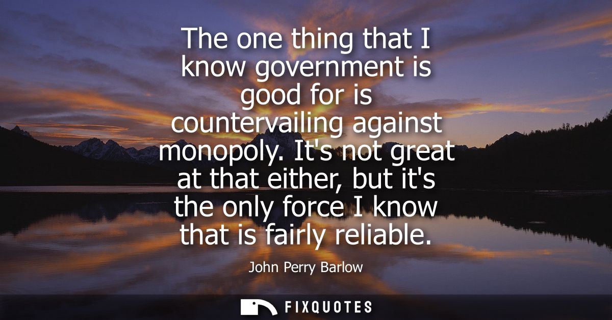 The one thing that I know government is good for is countervailing against monopoly. Its not great at that either, but i