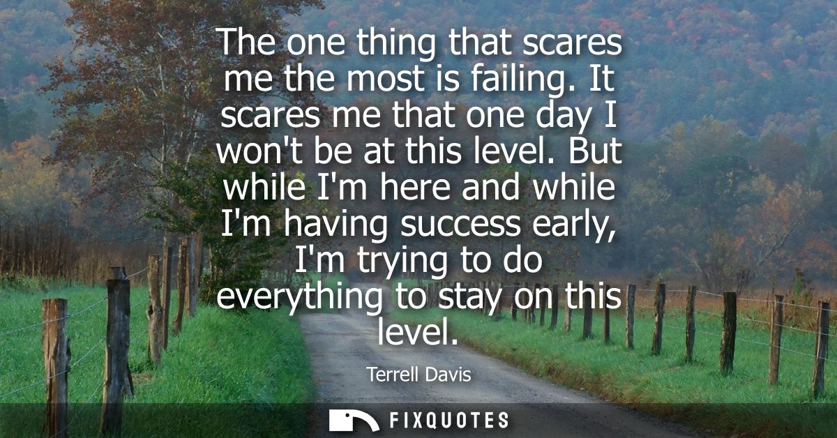 The one thing that scares me the most is failing. It scares me that one day I wont be at this level. But while Im here a
