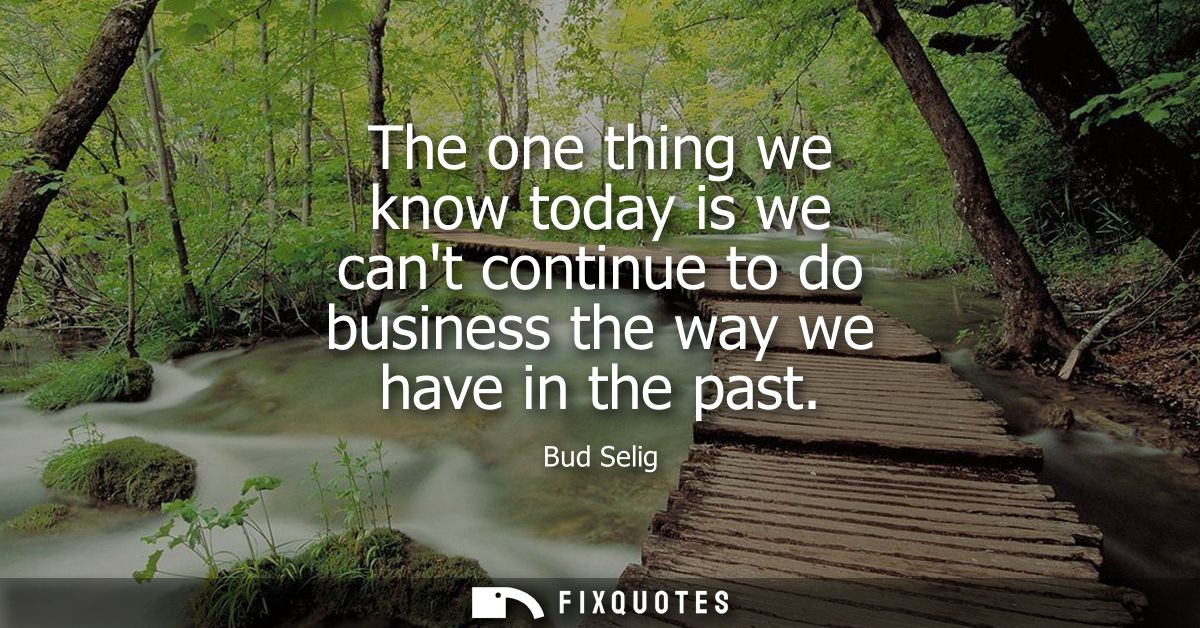 The one thing we know today is we cant continue to do business the way we have in the past