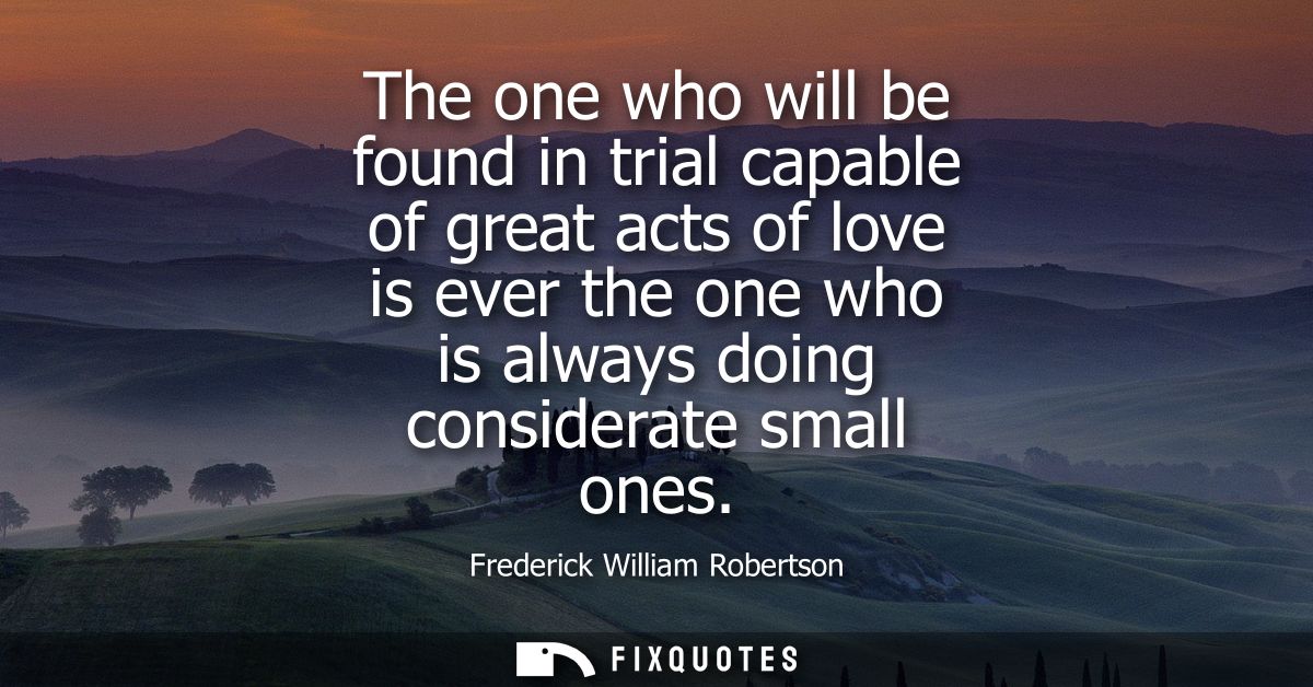 The one who will be found in trial capable of great acts of love is ever the one who is always doing considerate small o