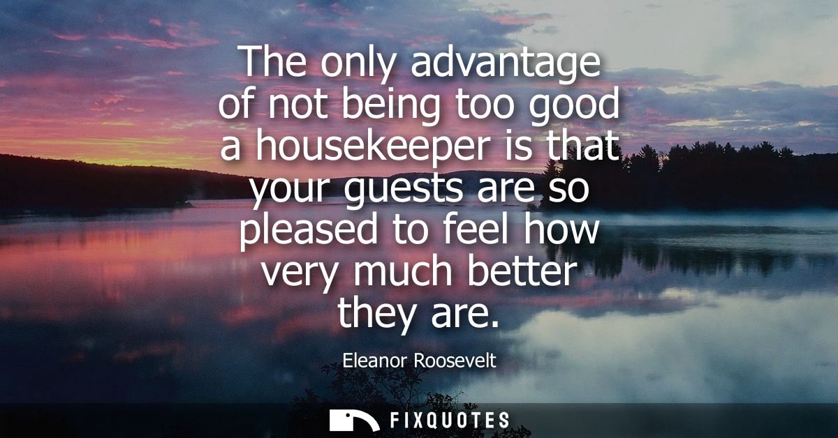 The only advantage of not being too good a housekeeper is that your guests are so pleased to feel how very much better t