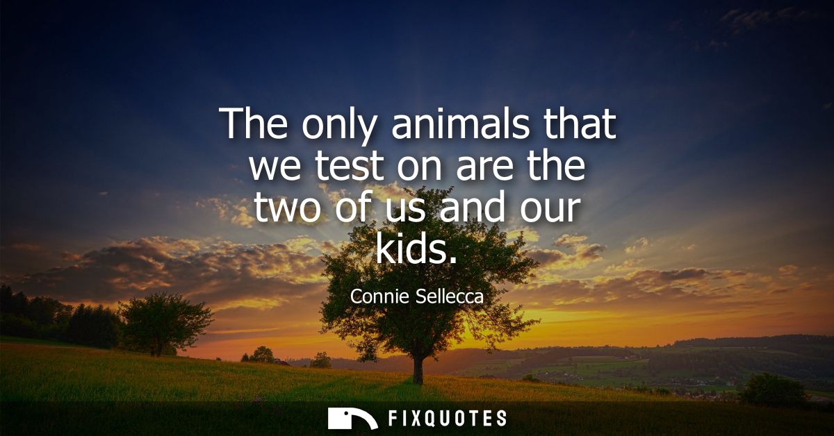 The only animals that we test on are the two of us and our kids