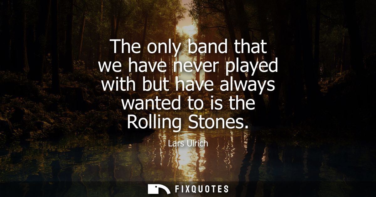The only band that we have never played with but have always wanted to is the Rolling Stones
