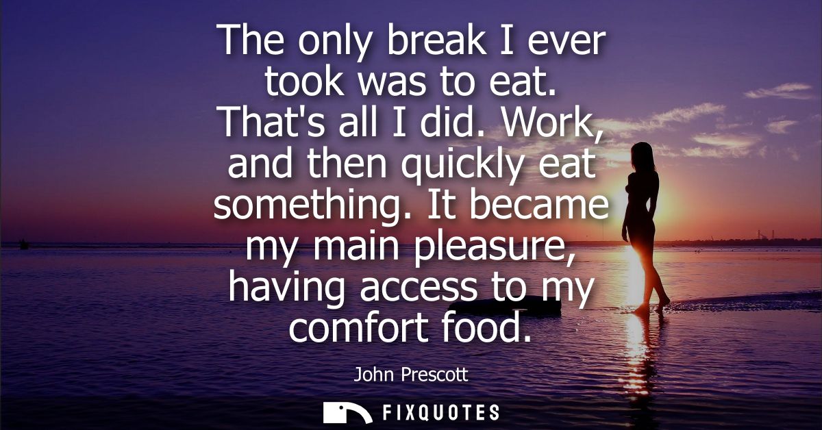 The only break I ever took was to eat. Thats all I did. Work, and then quickly eat something. It became my main pleasure