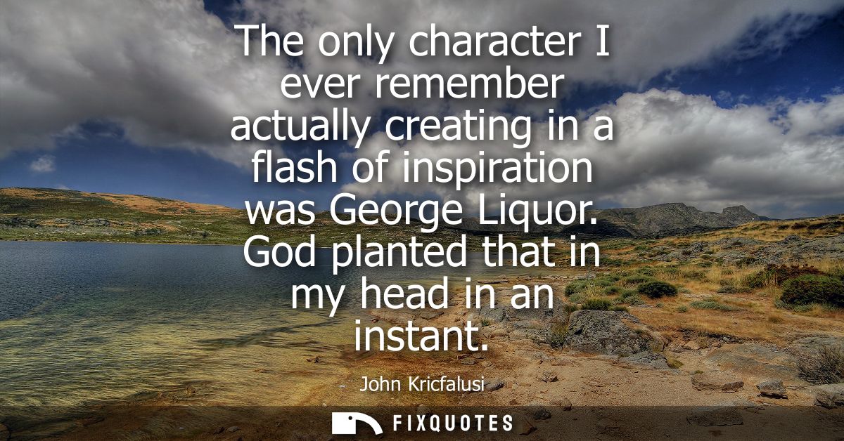 The only character I ever remember actually creating in a flash of inspiration was George Liquor. God planted that in my