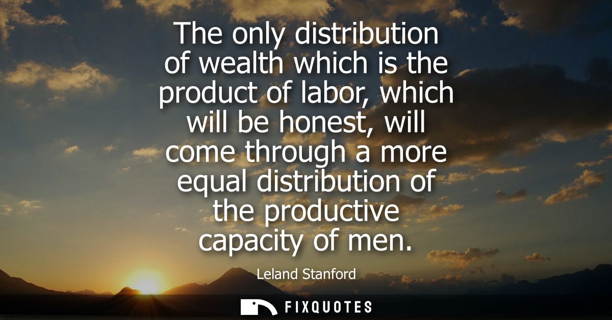 The only distribution of wealth which is the product of labor, which will be honest, will come through a more equal dist