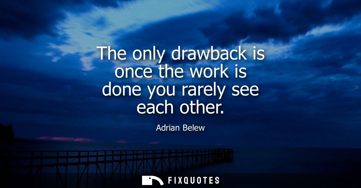 The only drawback is once the work is done you rarely see each other